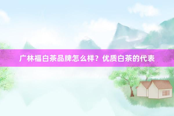 广林福白茶品牌怎么样？优质白茶的代表
