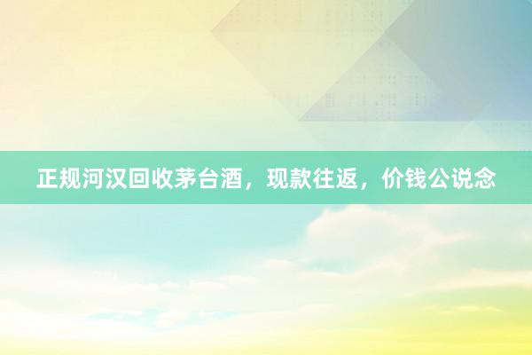 正规河汉回收茅台酒，现款往返，价钱公说念