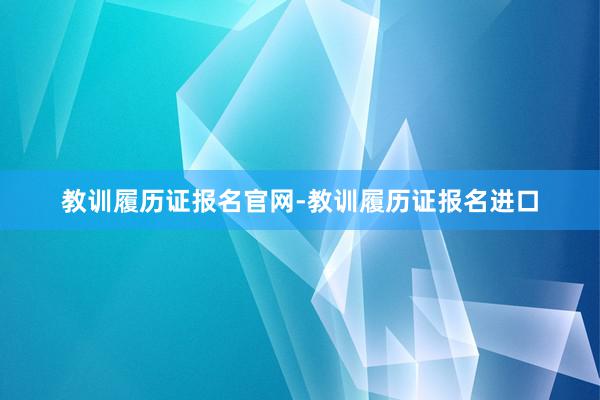 教训履历证报名官网-教训履历证报名进口
