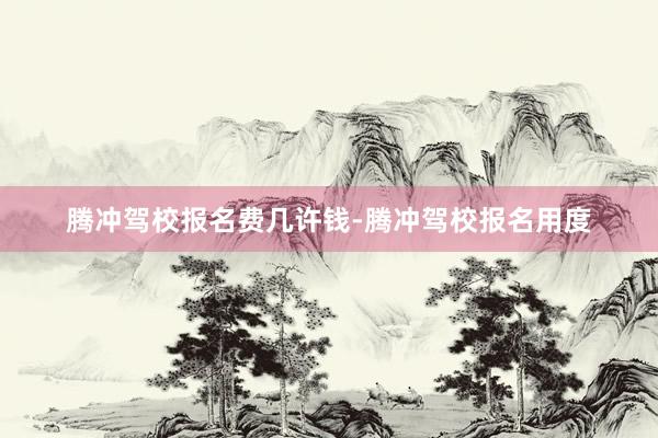 腾冲驾校报名费几许钱-腾冲驾校报名用度